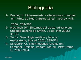 Bibliografía 1-. Bradley H. Hiperazoemia y alteraciones urinarias  en: Princ. de Med. Interna 16 ed. mcGraw-Hill,  2006; 282-285. 2-. McAninch JW. Síntomas del tracto urinario en:  Urología general de Smith, 13 ed. Mm 2005;  35-36. 3-. Surós. Semiología médica y técnica  exploratoria, 8va ed 2002; 535-571 4-. Schaeffer AJ. Enfermedades renales en:  Campbell Urología, Panam. 6ta ed. 1994; tomo  II, 2046-2054.  