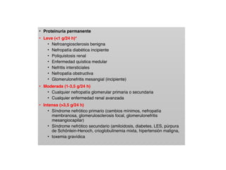 • Proteinuria permanente
• Leve (<1 g/24 h)*
• Nefroangiosclerosis benigna
• Nefropatía diabética incipiente
• Poliquistosis renal
• Enfermedad quística medular
• Nefritis intersticiales
• Nefropatía obstructiva
• Glomerulonefritis mesangial (incipiente)
• Moderada (1-3,5 g/24 h)
• Cualquier nefropatía glomerular primaria o secundaria
• Cualquier enfermedad renal avanzada
• Intensa (>3,5 g/24 h)
• Síndrome nefrótico primario (cambios mínimos, nefropatía
membranosa, glomerulosclerosis focal, glomerulonefritis
mesangiocapilar)
• Síndrome nefrótico secundario (amiloidosis, diabetes, LES, púrpura
de Schönlein-Henoch, crioglobulinemia mixta, hipertensión maligna,
• toxemia gravídica
 