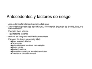 Antecedentes y factores de riesgo
• Antecedentes familiares de enfermedad renal
• Antecedentes personales de hematuria, cólico renal, expulsión de arenilla, cálculo o
trozos de tejido
• Ejercicio físico intenso
• Traumatismo reciente
• Historia de sangrado en otras localizaciones
• Factores de riesgo para malignidad:
▪ Edad superior a 40 años
▪ Tabaquismo
▪ Antecedentes de hematuria macroscópica
▪ Cistitis crónica
▪ Radiación pélvica
▪ Exposición ocupacional a productos químicos
▪ Tratamiento con ciclofosfamida
 