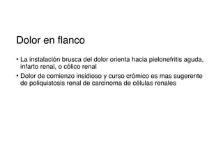 Dolor en flanco
• La instalación brusca del dolor orienta hacia pielonefritis aguda,
infarto renal, o cólico renal
• Dolor de comienzo insidioso y curso crómico es mas sugerente
de poliquistosis renal de carcinoma de células renales
 