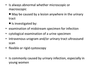 • Is always abnormal whether microscopic or
  macroscopic
  ■ May be caused by a lesion anywhere in the urinary
  tract
  ■ Is investigated by:
• examination of midstream specimen for infection
• cytological examination of a urine specimen
• intravenous urogram and/or urinary tract ultrasound
  scan
• flexible or rigid cystoscopy

• Is commonly caused by urinary infection, especially in
  young women
 