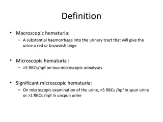 Definition
• Macroscopic hematuria:
   – A substantial haemorrhage into the urinary tract that will give the
     urine a red or brownish tinge


• Microscopic hematuria :
   – >5 RBCs/hpf on two microscopic urinalyses


• Significant microscopic hematuria:
   – On microscopic examination of the urine, >5 RBCs /hpf in spun urine
     or >2 RBCs /hpf in unspun urine
 