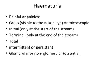 Haematuria
•   Painful or painless
•   Gross (visible to the naked eye) or microscopic
•   Initial (only at the start of the stream)
•   Terminal (only at the end of the stream)
•   Total
•   intermittent or persistent
•   Glomerular or non- glomerular (essential)
 