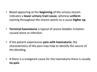 • Blood appearing at the beginning of the urinary stream
  indicates a lower urinary tract cause, whereas uniform
  staining throughout the stream points to a cause higher up.

• Terminal haematuria is typical of severe bladder irritation
  caused stone or infection.

• If the patient experiences pain with haematuria, the
  characteristics of the pain may help to identify the source of
  the bleeding.

• If there is a malignant cause for the haematuria there is usually
  no pain.
 