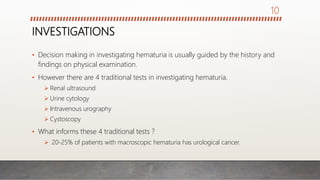 INVESTIGATIONS
• Decision making in investigating hematuria is usually guided by the history and
findings on physical examination.
• However there are 4 traditional tests in investigating hematuria.
 Renal ultrasound
 Urine cytology
 Intravenous urography
 Cystoscopy
• What informs these 4 traditional tests ?
 20-25% of patients with macroscopic hematuria has urological cancer.
10
 