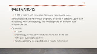 INVESTIGATIONS
 5-10% of patients with microscopic haematuria has urological cancer.
• Renal ultrasound and intravenous urography are good in detecting upper tract
malignancy, while urine cytology and cystoscopy are for the lower tract
malignant lesions.
• Others tests:
 CT Scan
 Ureteroscopy: if no cause of hematuria is found after the 4T Tests
 Retrograde pyelography: as above
 Renal Angiography: for suspected case of vascular malformation
11
 
