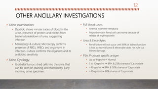 OTHER ANCILLARY INVESTIGATIONS
 Urine examination:
• Dipstick; shows minute traces of blood in the
urine, presence of protein and nitrites from
bacteria breakdown of urea, suggesting
infection
• Microscopy & culture; Microscopy confirms
presence of RBCs, WBCs and organisms in
infection. Culture confirms the organism and its
antibiotic sensitivity
 Urine Cytology:
• Urothelial tumors shed cells into the urine that
can be seen on staining and microscopy. Early
morning urine specimen.
 Full blood count:
• Anemia in severe hematuria
• Polycythemia in Renal cell carcinoma because of
release of erythropoietin
 Urea & Electrolytes:
• Renal failure will not occur until 60% of kidney function
is lost, so normal urea & electrolyte does not rule out
kidney damage.
 PSA: Prostsate specific antigen
• Up to 4ngm/ml→ Normal
• 5 to 10ngm/ml → BPH & 25% chance of Ca prostate
• >10ngm/ml → BPH & 50% chance of Ca prostate
• >30ngm/ml → 80% chance of Ca prostate.
12
 