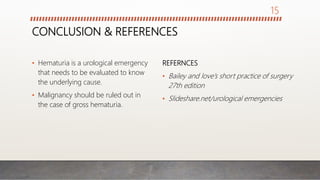 CONCLUSION & REFERENCES
• Hematuria is a urological emergency
that needs to be evaluated to know
the underlying cause.
• Malignancy should be ruled out in
the case of gross hematuria.
REFERNCES
• Bailey and love’s short practice of surgery
27th edition
• Slideshare.net/urological emergencies
15
 