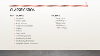 CLASSIFICATION
NON TRAUMATIC
 Hematuria
 Ureteric Colic
 Acute Scrotum
 Acute urinary retention
 priapism
 Phimosis
 Paraphimosis
 Fournier’s gangrene
 Renal arterial emboli
 Renal venous thrombosis
 Malignant ureteric obstruction
TRAUMATIC
 Renal injury
 Ureteral injury
 Bladder injury
 Urethral injury
 Testicular injury
19
 