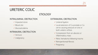 URETERIC COLIC
INTRALUMINAL OBSTRUCTION
 Impacted stone
 Blood clot
 Mucosal edema
INTRAMURAL OBSTRUCTION
 Stricture
 malignancy
EXTRAMURAL OBSTRUCTION
 Ureteral ligation
 Local extension of Ca prostate or Ca
cervix causing pressure on one or
both ureteric orifices
 Compression from an abscess or
inflammatory mass
 Pelvic hematoma following trauma
 Retroperitoneal fibrosis
 Pregnancy
ETIOLOGY
21
 