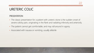 URETERIC COLIC
PRESENTATION
• The classic presentation for a patient with ureteric stone is the sudden onset of
severe colicky pain, originating in the flank and radiating inferiorly and anteriorly.
• The patient cannot get comfortable, and may roll around in agony.
• Associated with nausea or vomiting, usually afebrile
22
 