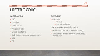 URETERIC COLIC
INVESTIGATION
• FBC
• Urinalysis
• Urine M/C/S
• Pregnancy test
• Urea & electrolyte
• KUB (Kidneys, ureters, bladder scan)
• IVU
• CT
TREATMENT
• Pain relief
 NSAIDS
 Narcotic analgesics
• IV access & adequate hydration
• Anti emetics if there is severe vomiting
• Antibiotics if there is fever or you suspect
an infection
24
 