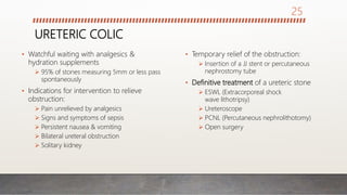 URETERIC COLIC
• Watchful waiting with analgesics &
hydration supplements
 95% of stones measuring 5mm or less pass
spontaneously
• Indications for intervention to relieve
obstruction:
 Pain unrelieved by analgesics
 Signs and symptoms of sepsis
 Persistent nausea & vomiting
 Bilateral ureteral obstruction
 Solitary kidney
• Temporary relief of the obstruction:
 Insertion of a JJ stent or percutaneous
nephrostomy tube
• Definitive treatment of a ureteric stone
 ESWL (Extracorporeal shock
wave lithotripsy)
 Ureteroscope
 PCNL (Percutaneous nephrolithotomy)
 Open surgery
25
 