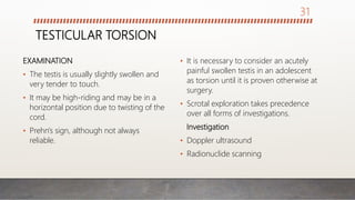 TESTICULAR TORSION
EXAMINATION
• The testis is usually slightly swollen and
very tender to touch.
• It may be high-riding and may be in a
horizontal position due to twisting of the
cord.
• Prehn's sign, although not always
reliable.
• It is necessary to consider an acutely
painful swollen testis in an adolescent
as torsion until it is proven otherwise at
surgery.
• Scrotal exploration takes precedence
over all forms of investigations.
Investigation
• Doppler ultrasound
• Radionuclide scanning
31
 