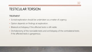 TESTICULAR TORSION
TREATMENT
• Scrotal exploration should be undertaken as a matter of urgency.
• Option depends on findings at exploration.
• Bilateral orchidopexy if the affected testis is still viable.
• Orchidectomy of the nonviable testis and orchidopexy of the contralateral testis
if the affected testis is gangrenous.
32
 