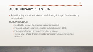 ACUTE URINARY RETENTION
• Painful inability to void, with relief of pain following drainage of the bladder by
catheterization.
PATHOPHYSIOLOGY:
 Low bladder pressure (i.e. impaired bladder contractility)
 Increased urethral resistance (i.e. bladder outlet obstruction (BOO)
 Interruption of sensory or motor innervation of bladder
 Central failure of coordination of bladder contraction with external sphincter
relaxation
33
 