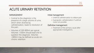 ACUTE URINARY RETENTION
MANAGEMENT
• Central to the diagnosis is the
presence of a large volume of urine,
which when drained by
catheterization, leads to resolution of
the pain.
• Volumes of 500-800ml are typical.
Volumes <500ml should lead one to
question the diagnosis. Volumes
>800ml may be defined as acute-on-
chronic retention.
Initial management
 Urethral catheterization to relieve pain
 Suprapubic catheterization if urethral
route not possible.
Definitive management
 Treatment of the primary cause after
appropriate investigations.
35
 
