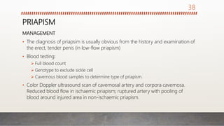 PRIAPISM
MANAGEMENT
• The diagnosis of priapsim is usually obvious from the history and examination of
the erect, tender penis (in low-flow priapism)
• Blood testing:
 Full blood count
 Genotype to exclude sickle cell
 Cavernous blood samples to determine type of priapism.
• Color Doppler ultrasound scan of cavernosal artery and corpora cavernosa.
Reduced blood flow in ischaemic priapism; ruptured artery with pooling of
blood around injured area in non-ischaemic priapism.
38
 