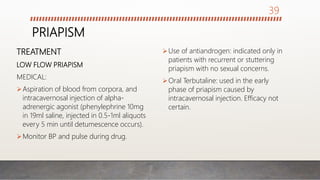 PRIAPISM
TREATMENT
LOW FLOW PRIAPISM
MEDICAL:
Aspiration of blood from corpora, and
intracavernosal injection of alpha-
adrenergic agonist (phenylephrine 10mg
in 19ml saline, injected in 0.5-1ml aliquots
every 5 min until detumescence occurs).
Monitor BP and pulse during drug.
Use of antiandrogen: indicated only in
patients with recurrent or stuttering
priapism with no sexual concerns.
Oral Terbutaline: used in the early
phase of priapism caused by
intracavernosal injection. Efficacy not
certain.
39
 