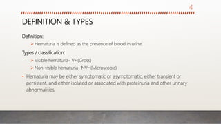 DEFINITION & TYPES
Definition:
 Hematuria is defined as the presence of blood in urine.
Types / classification:
 Visible hematuria- VH(Gross)
 Non-visible hematuria- NVH(Microscopic)
• Hematuria may be either symptomatic or asymptomatic, either transient or
persistent, and either isolated or associated with proteinuria and other urinary
abnormalities.
4
 