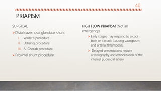 PRIAPISM
SURGICAL
Distal cavernosal glandular shunt
I. Winter’s procedure
II. Ebbehoj procedure
III. Al-Ghorab procedure.
Proximal shunt procedure.
HIGH FLOW PRIAPISM (Not an
emergency)
 Early stages may respond to a cool
bath or icepack (causing vasospasm
and arterial thrombosis).
 Delayed presentations require
arteriography and embolization of the
internal pudendal artery.
40
 