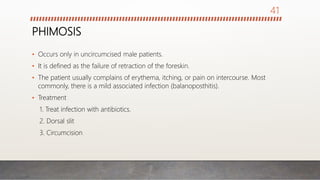 PHIMOSIS
• Occurs only in uncircumcised male patients.
• It is defined as the failure of retraction of the foreskin.
• The patient usually complains of erythema, itching, or pain on intercourse. Most
commonly, there is a mild associated infection (balanoposthitis).
• Treatment
1. Treat infection with antibiotics.
2. Dorsal slit
3. Circumcision
41
 