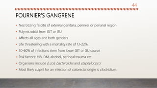 FOURNIER’S GANGRENE
• Necrotizing fascitis of external genitalia, perineal or perianal region
• Polymicrobial from GIT or GU
• Affects all ages and both genders
• Life threatening with a mortality rate of 13-22%
• 50-60% of infections stem from lower GIT or GU source
• Risk factors: HIV, DM, alcohol, perineal trauma etc
• Organisms include E.coli, bacteroides and staphylococci
• Most likely culprit for an infection of colorectal origin is clostridium.
44
 