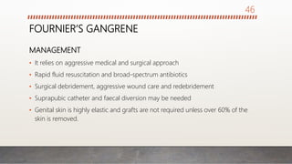 FOURNIER’S GANGRENE
MANAGEMENT
• It relies on aggressive medical and surgical approach
• Rapid fluid resuscitation and broad-spectrum antibiotics
• Surgical debridement, aggressive wound care and redebridement
• Suprapubic catheter and faecal diversion may be needed
• Genital skin is highly elastic and grafts are not required unless over 60% of the
skin is removed.
46
 