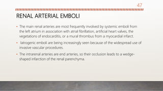 RENAL ARTERIAL EMBOLI
• The main renal arteries are most frequently involved by systemic emboli from
the left atrium in association with atrial fibrillation, artificial heart valves, the
vegetations of endocarditis, or a mural thrombus from a myocardial infarct.
• Iatrogenic emboli are being increasingly seen because of the widespread use of
invasive vascular procedures.
• The intrarenal arteries are end arteries, so their occlusion leads to a wedge-
shaped infarction of the renal parenchyma.
47
 