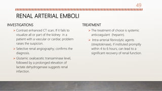 RENAL ARTERIAL EMBOLI
INVESTIGATIONS
 Contrast enhanced CT scan; If it fails to
visualize all or part of the kidney in a
patient with a vascular or cardiac problem
raises the suspicion.
 Selective renal angiography; confirms the
diagnosis.
 Glutamic oxaloacetic transaminase level,
followed by a prolonged elevation of
lactate dehydrogenase suggests renal
infarction.
TREATMENT
 The treatment of choice is systemic
anticoagulant (heparin).
 Intra-arterial fibrinolytic agents
(streptokinase), if instituted promptly
within 4 to 6 hours, can lead to a
significant recovery of renal function.
49
 