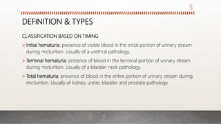 DEFINITION & TYPES
CLASSIFICATION BASED ON TIMING
Initial hematuria: presence of visible blood in the initial portion of urinary stream
during micturition. Usually of a urethral pathology.
Terminal hematuria: presence of blood in the terminal portion of urinary stream
during micturition. Usually of a bladder neck pathology.
Total hematuria: presence of blood in the entire portion of urinary stream during
micturition. Usually of kidney, ureter, bladder and prostate pathology.
5
 
