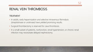 RENAL VEIN THROMBOSIS
TREATMENT
• In adults, early heparinization and selective intravenous fibrinolysis
(streptokinase or urokinase) have yielded promising results.
• Surgical thrombectomy is reserved for cava thrombosis.
• In a small subset of patients, nonfunction, renal hypertension, or chronic renal
infection may necessitate delayed nephrectomy.
52
 