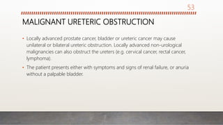 MALIGNANT URETERIC OBSTRUCTION
• Locally advanced prostate cancer, bladder or ureteric cancer may cause
unilateral or bilateral ureteric obstruction. Locally advanced non-urological
malignancies can also obstruct the ureters (e.g. cervical cancer, rectal cancer,
lymphoma).
• The patient presents either with symptoms and signs of renal failure, or anuria
without a palpable bladder.
53
 