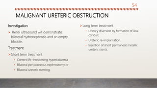 MALIGNANT URETERIC OBSTRUCTION
Investigation
 Renal ultrasound will demonstrate
bilateral hydronephrosis and an empty
bladder.
Treatment
Short term treatment
• Correct life-threatening hyperkalaemia
• Bilateral percutaneous nephrostomy or
• Bilateral ureteric stenting.
Long term treatment
• Urinary diversion by formation of ileal
conduit.
• Ureteric re-implantation.
• Insertion of short permanent metallic
ureteric stents.
54
 