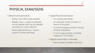 PHYSICAL EXAM/SIGNS
Abdominal examination:
• Kidney mass→Bimanually palpable
• Bladder mass→ usually not palpable,
but the bladder itself may be palpable
secondary to urinary retention.
• Renal angle tenderness→ may be
positive in kidney pathology
Digital Rectal Examination:
• For prostate pathologies
• An exquisitely tender prostate is a
feature of prostatitis
• A smooth enlarged prostate is benign
prostatic hyperplasia
• A hard craggy prostate is probably
malignant→ Ca Prostate.
Vaginal examination in females:
• Reveal posterior bladder wall tumor
9
 