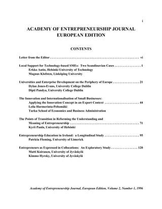 i

        ACADEMY OF ENTREPRENEURSHIP JOURNAL
                 EUROPEAN EDITION

                                                       CONTENTS

Letter from the Editor . . . . . . . . . . . . . . . . . . . . . . . . . . . . . . . . . . . . . . . . . . . . . . . . . . . . . . vi

Local Support for Technology-based SMEs: Two Scandinavian Cases . . . . . . . . . . . . . . . . 1
       Erkko Autio, Helsinki University of Technology
       Magnus Klofsten, Linköping University

Universities and Enterprise Development on the Periphery of Europe . . . . . . . . . . . . . . . . 21
      Dylan Jones-Evans, University College Dublin
      Dipti Pandya, University College Dublin

The Innovation and Internationalisation of Small Businesses:
      Applying the Innovation Concept in an Export Context . . . . . . . . . . . . . . . . . . . . . 44
      Leila Hurmerinta-Peltomäki
      Turku School of Economics and Business Administration

The Points of Transition in Reforming the Understanding and
      Meaning of Entrepreneurship . . . . . . . . . . . . . . . . . . . . . . . . . . . . . . . . . . . . . . . . . . 71
      Kyrö Paula, University of Helsinki

Entrepreneurship Education in Ireland: a Longitudinal Study . . . . . . . . . . . . . . . . . . . . . 95
      Patricia Fleming, University of Limerick

Entrepreneurs as Expressed in Collocations: An Exploratory Study . . . . . . . . . . . . . . . . 120
      Matti Koiranen, University of Jyväskylä
      Kimmo Hyrsky, University of Jyväskylä




           Academy of Entrepreneurship Journal, European Edition, Volume 2, Number 1, 1996
 
