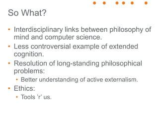 So What?
• Interdisciplinary links between philosophy of
mind and computer science.
• Less controversial example of extended
cognition.
• Resolution of long-standing philosophical
problems:
• Better understanding of active externalism.
• Ethics:
• Tools ’r’ us.
 