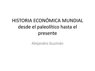 HISTORIA ECONÓMICA MUNDIAL
desde el paleolítico hasta el
presente
Alejandro Guzmán
 