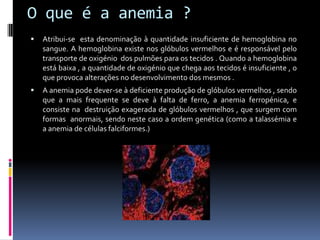 O que é a anemia ?Atribui-se  esta denominação à quantidade insuficiente de hemoglobina no sangue. A hemoglobina existe nos glóbulos vermelhos e é responsável pelo transporte de oxigénio  dos pulmões para os tecidos . Quando a hemoglobina está baixa , a quantidade de oxigénio que chega aos tecidos é insuficiente , o que provoca alterações no desenvolvimento dos mesmos .