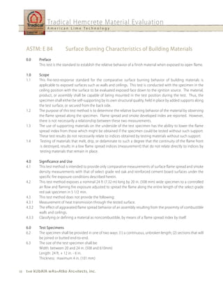Tradical Hemcrete Material Evaluation
                  A m e r i c a n L i m e Te c h n o l o g y




     ASTM: E 84               Surface Burning Characteristics of Building Materials
     0.0     Preface
             This test is the standard to establish the relative behavior of a finish material when exposed to open flame.

     1.0     Scope
     1.1     This fire-test-response standard for the comparative surface burning behavior of building materials is
             applicable to exposed surfaces such as walls and ceilings. This test is conducted with the specimen in the
             ceiling position with the surface to be evaluated exposed face down to the ignition source. The material,
             product, or assembly shall be capable of being mounted in the test position during the test. Thus, the
             specimen shall either be self-supporting by its own structural quality, held in place by added supports along
             the test surface, or secured from the back side.
     1.2     The purpose of this test method is to determine the relative burning behavior of the material by observing
             the flame spread along the specimen. Flame spread and smoke developed index are reported. However,
             there is not necessarily a relationship between these two measurements.
     1.3     The use of supporting materials on the underside of the test specimen has the ability to lower the flame
             spread index from those which might be obtained if the specimen could be tested without such support.
             These test results do not necessarily relate to indices obtained by testing materials without such support.
     1.4      Testing of materials that melt, drip, or delaminate to such a degree that the continuity of the flame front
              is destroyed, results in a low flame spread indices (measurement) that do not relate directly to indices by
              testing materials that remain in place.

     4.0     Significance and use
     4.1     This test method is intended to provide only comparative measurements of surface flame spread and smoke
             density measurements with that of select grade red oak and reinforced cement board surfaces under the
             specific fire exposure conditions described herein.
     4.2     This test method exposes a nominal 24 ft (7.32-m) long by 20 in. (508 mm) wide specimen to a controlled
             air flow and flaming fire exposure adjusted to spread the flame along the entire length of the select grade
             red oak specimen in 5 1/2 min.
     4.3     This test method does not provide the following:
     4.3.1   Measurement of heat transmission through the tested surface.
     4.3.2   The effect of aggravated flame spread behavior of an assembly resulting from the proximity of combustible
             walls and ceilings.
     4.3.3   Classifying or defining a material as noncombustible, by means of a flame spread index by itself.

     6.0     Test Specimens
     6.2     The specimen shall be provided in one of two ways: (1) a continuous, unbroken length; (2) sections that will
             be joined or butted end-to-end.
     6.3     The size of the test specimen shall be:
             Width: between 20 and 24 in. (508 and 610mm)
             Length: 24 ft. + 12 in. - 6 in.
             Thickness: maximum 4 in. (101 mm)


10   t h e kubAlA wAs h Atko Arc h itects, inc.
 
