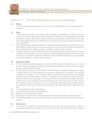 Tradical Hemcrete Material Evaluation
                   A m e r i c a n L i m e Te c h n o l o g y




     ASTM: E 119               Fire Tests of Building Construction and Materials
     0.0     Preface
             This test is the standard to establish the fire resistance of a building assembly (a system of components or
             materials).

     1.0     Scope
     1.1     The test methods described in this fire-test-response standard are applicable to assemblies of masonry
             units and to composite assemblies of structural materials for buildings, including bearing and other walls
             and partitions, columns, girders, beams, slabs, and composite slab and beam assemblies for floors and roofs.
             They are also applicable to other assemblies and structural units that constitute permanent integral parts of
             a finished building.
     1.3     This standard is used to measure and describe the response of materials, products, or assemblies to heat and
             flame under controlled conditions, but does not by itself incorporate all factors required for fire hazard or
             fire risk assessment of the materials, products or assemblies under actual fire conditions.
     1.4     These test methods prescribe a standard fire exposure for comparing the test results of building construction
             assemblies. The results of these tests are but one factor in assessing predicted fire performance of building
             construction and assemblies. Application of these test results to predict the performance of actual building
             construction requires the evaluation of test conditions.

     4.0     Significance and use
     4.1     This test method is intended to evaluate the duration for which the types of assemblies notes in 1.1 contain
             fire, retain their structural integrity, or exhibit both properties dependent upon the type of assembly involved
             during a predetermined test exposure.
     4.2     The test exposes a specimen to a standard fire controlled to achieve specified temperatures throughout
             a specified time period. When required, the fire exposure is followed by the application of a specified
             standard fire hose stream. The test provides a relative measure of the fire-test-response of comparable
             assemblies under these fire exposure conditions. The exposure is not representative of all fire conditions
             because conditions vary with changes in the amount, nature and distribution of fire loading, ventilation,
             compartment size and configuration, and heat sink characteristics of the compartment. Variation from the
             test conditions or specimen construction, such as size, materials, method of assembly, also affects the fire-
             test response. For these reasons, evaluation of the variation is required for application to construction in the
             field.
     4.3     This test standards provides for the following:
     4.3.1   For walls, partitions, and floor or roof assemblies:
     4.3.1.1 Measurement of the transmission of heat.
     4.3.1.2 Measurement of the transmission of hot gases through the assembly, sufficient to ignite cotton waste.
     4.3.1.3 For load bearing elements, measurement of the load carrying ability of the test specimen during the test
             exposure.

     9.0     Test Specimen
     9.1     The test specimen shall be truly representative of the construction for which classification is desired, as
             to materials, workmanship, and details such as dimensions of parts, and shall be built under conditions

12   t h e kubAlA wAs h Atko Arc h itects, inc.
 
