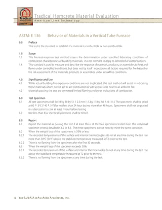 Tradical Hemcrete Material Evaluation
                  A m e r i c a n L i m e Te c h n o l o g y




     ASTM: E 136              Behavior of Materials in a Vertical Tube Furnace
     0.0     Preface
             This test is the standard to establish if a material is combustible or non-combustible.

     1.0     Scope
     1.1     This fire-test-response test method covers the determination under specified laboratory conditions of
             combustion characteristics of building materials. It is not intended to apply to laminated or coated surfaces.
     1.4     This standard is used to measure and describe the response of materials, products, or assemblies to heat and
             flame under controlled conditions, but does not by itself incorporate all factors required for fire hazard or
             fire risk assessment of the materials, products or assemblies under actual fire conditions.

     4.0     Significance and use
     4.1     While actual building fire exposure conditions are not duplicated, this test method will assist in indicating
             those materials which do not act to aid combustion or add appreciable heat to an ambient fire.
     4.2     Materials passing the test are permitted limited flaming and other indications of combustion.

     6.0     Test Specimen
     6.1     All test specimens shall be 38 by 38 by 51 + 2.5 mm (1.5 by 1.5 by 2.0 + 0.1 in.). The specimens shall be dried
             at 60 + 3oC (140 + 5oF) for not less than 24 hour but no more than 48 hours. Specimens shall not be placed
             in a desiccator to cool at least 1 hour before testing.
     6.2     Not less than four identical specimens shall be tested.

     8.0     Report
     8.1     Report the material as passing the test if at least three of the four specimens tested meet the individual
             specimen criteria detailed in 8.2 or 8.3. The three specimens do not need to meet the same condition.
     8.2     When the weight loss of the specimens is 50% or less:
     8.2.1   The recorded temperatures of the surface and interior thermocouples do not at any time during the test rise
             more than 30oC (54oF) above the stabilized temperature measured at T2 prior to the test.
     8.2.2   There is no flaming from the specimen after the first 30 seconds.
     8.3     When the weight loss of the specimen exceeds 50%:
     8.3.1   The recorded temperature of the surface and interior thermocouples do not at any time during the test rise
             above the stabilized temperature measured at T2 prior to the test.
     8.3.2   There is no flaming from the specimen at any time during the test.




14   t h e kubAlA wAs h Atko Arc h itects, inc.
 