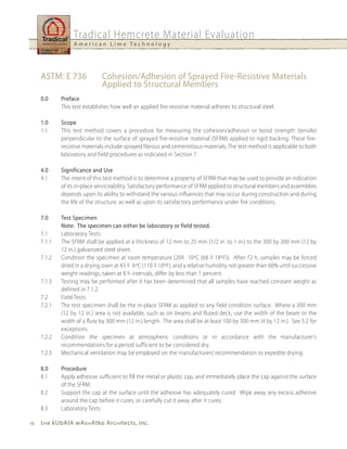 Tradical Hemcrete Material Evaluation
                  A m e r i c a n L i m e Te c h n o l o g y




     ASTM: E 736              Cohesion/Adhesion of Sprayed Fire-Resistive Materials
                              Applied to Structural Members
     0.0     Preface
             This test establishes how well an applied fire-resistive material adheres to structural steel.

     1.0     Scope
     1.1     This test method covers a procedure for measuring the cohesion/adhesion or bond strength (tensile)
             perpendicular to the surface of sprayed fire-resistive material (SFRM) applied to rigid backing. These fire-
             resistive materials include sprayed fibrous and cementitious materials. The test method is applicable to both
             laboratory and field procedures as indicated in Section 7.

     4.0     Significance and use
     4.1     The intent of this test method is to determine a property of SFRM that may be used to provide an indication
             of its in-place serviceability. Satisfactory performance of SFRM applied to structural members and assemblies
             depends upon its ability to withstand the various influences that may occur during construction and during
             the life of the structure, as well as upon its satisfactory performance under fire conditions.

     7.0     Test Specimen
             Note: The specimen can either be laboratory or field tested.
     7.1     Laboratory Tests:
     7.1.1   The SFRM shall be applied at a thickness of 12 mm to 25 mm (1/2 in. to 1 in.) to the 300 by 300 mm (12 by
             12 in.) galvanized steel sheet.
     7.1.2   Condition the specimen at room temperature (20+ 10oC (68 + 18oF)). After 72 h, samples may be forced
             dried in a drying oven at 43 + 6oC (110 + 10oF), and a relative humidity not greater than 60% until successive
             weight readings, taken at 8 h intervals, differ by less than 1 percent.
     7.1.3   Testing may be performed after it has been determined that all samples have reached constant weight as
             defined in 7.1.2.
     7.2     Field Tests:
     7.2.1   The test specimen shall be the in-place SFRM as applied to any field condition surface. Where a 300 mm
             (12 by 12 in.) area is not available, such as on beams and fluted deck, use the width of the beam or the
             width of a flute by 300 mm (12 in.) length. The area shall be at least 100 by 300 mm (4 by 12 in.). See 5.2 for
             exceptions.
     7.2.2   Condition the specimen at atmospheric conditions or in accordance with the manufacturer’s
             recommendations for a period sufficient to be considered dry.
     7.2.3   Mechanical ventilation may be employed on the manufacturers’ recommendation to expedite drying.

     8.0     Procedure
     8.1     Apply adhesive sufficient to fill the metal or plastic cap, and immediately place the cap against the surface
             of the SFRM.
     8.2     Support the cap at the surface until the adhesive has adequately cured. Wipe away any excess adhesive
             around the cap before it cures, or carefully cut it away after it cures.
     8.3     Laboratory Tests:

16   t h e kubAlA wAs h Atko Arc h itects, inc.
 