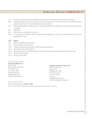 A S T M Te s t s D e f i n e d : C O M B U S T I B I L I T Y


8.3.1     Restrain the specimen with the SFRM facing up to prevent movement and flexing during testing.
8.3.2     Engage the scale with the hook and exert an increasing force at a minimum uniform or incremental rate of
          approximately 5 kg (11 lb)/min perpendicular to the surface.
8.3.3     Force shall be applied until failure occurs, a predetermined value is reached, or until the capacity of the scale
          is reached.
8.4       Field Tests:
8.4.1     Perform tests as described in 8.3.2-8.3.4.
8.4.2     A nondestructive field test may be performed by replacing the scale with a fixed weight that must be
          supported for 1 min.

10.0      Report
10.1      Report the following information:
10.1.1    Force, newtons (pounds force),
10.1.2    Cohesion/adhesive force (bond strength), pascals (pounds per
10.1.3    Description of the type of failure.
10.1.4    Approximate area of material involved in the failure, if it extends beyond the perimeter of the cap.
10.1.5    Thickness of the SFRM.
10.1.6    Density of the SFRM.


Testing Laboratory
Penniman & Browne, Inc.
6252 Falls Rd.                                                               Applied Testing & Geosciences, LLC
Baltimore, MD 21209-0509                                                     401 E. Fourth Street
Tel: 410-825-4131                                                            Building 12B
Fax: 410-321-7384                                                            Bridgeport, PA 19405
Rebecca Penniman                                                             Tel: 610-313-3227
pres@pandbinc.com                                                            Fax: 610-313-9667
http://www.pandbinc.com                                                      Craig Joss
                                                                             info@appliedtesting.com
                                                                             http://www.appliedtesting.com/
Associated Costs
Testing costs range from $250 to $500.
Note: Costs will vary from lab to lab and do not include the cost of materials or assembly.




                                                                                                         Compiled march 2009    17
 