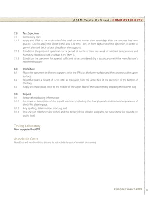 A S T M Te s t s D e f i n e d : C O M B U S T I B I L I T Y


7.0       Test Specimen
7.1       Laboratory Tests:
7.1.1     Apply the SFRM to the underside of the steel deck no sooner than seven days after the concrete has been
          placed. Do not apply the SFRM to the area 330 mm (13in.) in from each end of the specimen, in order to
          permit the steel deck to bear directly on the supports.
7.1.2     Condition the prepared specimen for a period of not less than one week at ambient temperature and
          humidity conditions (not less than 4.4oC (40oF)).
7.1.3     Condition the specimen for a period sufficient to be considered dry in accordance with the manufacturer’s
          recommendation.

8.0       Procedure
8.1       Place the specimen on the test supports with the SFRM as the lower surface and the concrete as the upper
          surface.
8.2       Hoist the bag to a height of 1.2 m (4 ft.) as measured from the upper face of the specimen to the bottom of
          the bag.
8.3       Apply an impact load once to the middle of the upper face of the specimen by dropping the leather bag.

9.0       Report
9.1       Report the following information:
9.1.1     A complete description of the overall specimen, including the final physical condition and appearance of
          the SFRM after impact.
9.1.2     Any spalling, delamination, cracking, and
9.1.3     Thickness in millimeters (or inches) and the density of the SFRM in kilograms per cubic metre (or pounds per
          cubic foot).


Testing Laboratory
None suggested by ASTM.


Associated Costs
Note: Costs will vary from lab to lab and do not include the cost of materials or assembly.




                                                                                                    Compiled march 2009         21
 