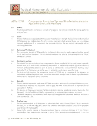 Tradical Hemcrete Material Evaluation
                 A m e r i c a n L i m e Te c h n o l o g y




     ASTM: E 761             Compressive Strength of Sprayed Fire-Resistive Materials
                             Applied to Structural Members
     0.0    Preface
            This test establishes the compressive strength of an applied fire-resistive material after being applied to
            structural steel.

     1.0    Scope
     1.1    This test method covers a procedure for measuring the compressive strength of sprayed fire-resistive material
            (SFRM) applied to a rigid substrate. These fire-resistive materials include sprayed fibrous and cementitious
            materials applied directly in contact with the structural members. The test method is applicable only to
            laboratory procedures.

     3.0    Summary of Test Method
     3.1    The compressive strength of SFRM applied to steel sheet is determined by applying a crushing load normal
            to the surface of the specimen. This test method measures the stress at 10% deformation or at failure,
            whichever is smaller.

     4.0    Significance and use
     4.1    The intent of this test method is to determine properties of direct-applied SFRM that may be used to provide
            an indication of its serviceability. Satisfactory performance of fire-resistive material applied to structural
            members and assemblies depends upon its ability to withstand the various influences that may occur
            during the life of the structure, as well as upon its satisfactory performance under fire tests.
     4.2    The test method measures the compressive strength of SFRM and is a measure of the resistance to
            deformation under a compressive load. It is an indication of the ability of SFRM to remain in place and resist
            removal during anticipated service conditions.

     6.0    Materials
     6.1    This test method requires the application of SFRM in accordance with manufacturer’s published instructions.
            The apparatus, materials, and procedures used to apply the SFRM fro this test shall be representative of
            application in the field.
     6.2    The density of the prepared sample shall be similar to the density tested and reported during the Test
            Methods E 119 and Test Method E 84 fire exposure tests or as required by the sponsor of the test.
     6.3    Determine the density and thickness of each of the laboratory-prepared specimens. Report in accordance
            with Test Methods E 605.

     7.0    Test Specimen
     7.1    The test specimen shall be SFRM applied to galvanized sheet metal,1.5 mm (0.060 in (16 ga.)) minimum
            thickness, 175 by 600 mm (7 by 24 in.). Clean with solvent to remove any oil on the surface to be sprayed,in
            accordance with Practice 2092.
     7.2    Apply the fire resistive material to the galvanized steel sheet at a minimum thickness of 19 mm (3/4 in.).
            Individual thickness measurement shall be + 3.0 mm (0.125 in.) with no measurment less than 19 mm (3/4


22   t h e kubAlA wAs h Atko Arc h itects, inc.
 