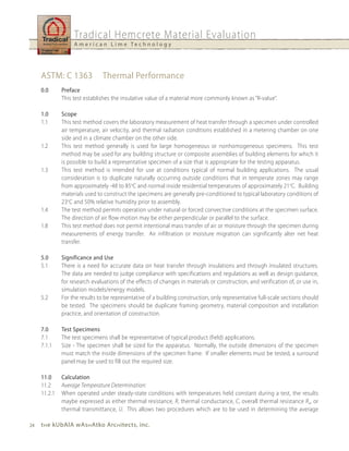 Tradical Hemcrete Material Evaluation
                   A m e r i c a n L i m e Te c h n o l o g y




     ASTM: C 1363              Thermal Performance
     0.0      Preface
              This test establishes the insulative value of a material more commonly known as “R-value”.

     1.0      Scope
     1.1      This test method covers the laboratory measurement of heat transfer through a specimen under controlled
              air temperature, air velocity, and thermal radiation conditions established in a metering chamber on one
              side and in a climate chamber on the other side.
     1.2      This test method generally is used for large homogeneous or nonhomogeneous specimens. This test
              method may be used for any building structure or composite assemblies of building elements for which it
              is possible to build a representative specimen of a size that is appropriate for the testing apparatus.
     1.3      This test method is intended for use at conditions typical of normal building applications. The usual
              consideration is to duplicate naturally occurring outside conditions that in temperate zones may range
              from approximately -48 to 85oC and normal inside residential temperatures of approximately 21oC. Building
              materials used to construct the specimens are generally pre-conditioned to typical laboratory conditions of
              23oC and 50% relative humidity prior to assembly.
     1.4      The test method permits operation under natural or forced convective conditions at the specimen surface.
              The direction of air flow motion may be either perpendicular or parallel to the surface.
     1.8      This test method does not permit intentional mass transfer of air or moisture through the specimen during
              measurements of energy transfer. Air infiltration or moisture migration can significantly alter net heat
              transfer.

     5.0      Significance and use
     5.1      There is a need for accurate data on heat transfer through insulations and through insulated structures.
              The data are needed to judge compliance with specifications and regulations as well as design guidance,
              for research evaluations of the effects of changes in materials or construction, and verification of, or use in,
              simulation models/energy models.
     5.2      For the results to be representative of a building construction, only representative full-scale sections should
              be tested. The specimens should be duplicate framing geometry, material composition and installation
              practice, and orientation of construction.

     7.0      Test Specimens
     7.1      The test specimens shall be representative of typical product (field) applications.
     7.1.1    Size - The specimen shall be sized for the apparatus. Normally, the outside dimensions of the specimen
              must match the inside dimensions of the specimen frame. If smaller elements must be tested, a surround
              panel may be used to fill out the required size.

     11.0     Calculation
     11.2     Average Temperature Determination:
     11.2.1   When operated under steady-state conditions with temperatures held constant during a test, the results
              maybe expressed as either thermal resistance, R, thermal conductance, C, overall thermal resistance Ru, or
              thermal transmittance, U. This allows two procedures which are to be used in determining the average

24   t h e kubAlA wAs h Atko Arc h itects, inc.
 