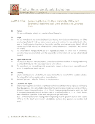 Tradical Hemcrete Material Evaluation
                 A m e r i c a n L i m e Te c h n o l o g y




     ASTM: C 1262            Evaluating the Freeze-Thaw Durability of Dry-Cast
                             Segmental Retaining Wall units and Related Concrete
                             units
     0.0    Preface
            This test establishes the behavior of a material to freeze/thaw cycles.

     1.0    Scope
     1.1    This test method covers the resistance to freezing and thawing of dry-cast segmental retaining wall (SRW)
            units (see Specification C 1372) and related concrete units. Units are tested in a test solution that is either
            water or 3% saline solution depending on the intended use of the units in actual service. (Note 1: Related
            concrete units include units such as hollow and solid concrete masonry units, concrete brick, and concrete
            roof pavers.)
     1.2    The values stated in inch-pound units are to be regarded as standard. The values given in parentheses
            are mathematical conversions to SI units that are provided for information only and are not considered
            standard.

     4.0    Significance and use
     4.1    The procedure described in this test method is intended to determine the effects of freezing and thawing
            on SRW and related units in the presence of water or saline solution.
     4.2    This procedure is not intended to provide a quantitative measure to determine an expected length of
            service for a specific type of concrete unit.

     6.0    Sampling
     6.1    Selection of Test Specimens - Select while units representative of the lot from which they have been selected.
            The units shall be free from visible cracks or structural defects.
     6.2    Number of Specimens - Select five SRW units for freeze-thaw tests.

     9.0    Calculation and Report
     9.1    Determine and report the cumulative weight loss of each residue collection interval expressed in terms of g
            (lb) and as a percent of the calcualted initial weight of the specimen determined in accrodance with 8.3.5.
            Where the coupon thickness is less than 1.25 in. (32mm), the percentage and cumulative weight loss shall
            be multiplied by a value equal to the actual thickness in inches (mm) divided by 1.25 in. (32mm). Report
            these values for each specimen as well as the average of the specimens tested.
            (8.3.5 - At the completion of the freezing-and thawing testing, dry each specimen at 212 to 239 oF (100 to
            155oC) for 24+ 1h. Weigh to the nearest 1 g (0.002lb) the final oven-dried specimen and record the final
            weight.




26   t h e kubAlA wAs h Atko Arc h itects, inc.
 