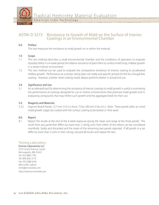 Tradical Hemcrete Material Evaluation
                  A m e r i c a n L i m e Te c h n o l o g y




     ASTM: D 3273                Resistance to Growth of Mold on the Surface of Interior
                                 Coatings in an Environmental Chamber
     0.0     Preface
             This test measures the resistance to mold growth on or within the material.

     1.0     Scope
     1.1     This test method describes a small environmental chamber and the conditions of operation to evaluate
             reproducibility in a 4 week period the relative resistance of paint films to surface mold fungi, mildew growth
             in a severe interior environment.
     1.2     This test method can be used to evaluate the comparative resistance of interior coating to accelerated
             mildew growth. Performance at a certain rating does not imply and specific period of time for a fungal free
             coating. However, a better rated coating nearly always performs better in actual end use.

     3.0     Significance and use
     3.1     An accelerated test for determining the resistance of interior coatings to mold growth is useful in estimating
             the performance of coatings designed for use in interior environments that promote mold growth and in
             evaluating compounds that may inhibit such growth and the aggregate levels for their use.

     5.0     Reagents and Materials
     5.3.2   Gypsum Board Panels, 12.7 mm (1/2 in.) thick, 75 by 100 mm (3 by 4 in.). Note: These panels (after an initial
             mold growth stage) are coated with the surface coating to be tested i.e. lime wash.

     8.0     Report
     8.1     Report the results at the end of the 4 week exposure giving the mean and range of the three panels. The
             result from any panel that differs by more than 2 rating units from either of the others can be considered
             manifestly faulty and discarded and the mean of the remaining two panels reported. If all panels in a set
             differ by more than 2 units in their ratings, discard all results and repeat the test.


     Testing Laboratory
     Environ Laboratories LLC
     9725 Girard Avenue, South
     Minneapolis, MN 55431
     Tel: 952-888-7795
     Tel: 800-826-3710
     Fax: 952-888-6345
     Marcia Mc Callum
     mtm@environlab.com
     http://www.environlab.com




28   t h e kubAlA wAs h Atko Arc h itects, inc.
 