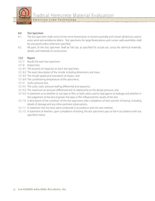 Tradical Hemcrete Material Evaluation
                     A m e r i c a n L i m e Te c h n o l o g y




     8.0        Test Specimen
     8.1        The test specimen shall consist of the entire fenestration or shutter assembly and contain all devices used to
                resist wind and windborne debris. Test specimens for large fenestrations and curtain wall assemblies shall
                be one panel unless otherwise specified.
     8.2        All parts of the test specimen shall be full size, as specified for actual use, using the identical materials,
                details, and methods of construction.

     12.0    Report
     12.1.7  Results for each test specimen.
     12.1.8  Impact test,
     12.1.8.1The location of impact(s) on each test specimen,
     12.1.8.2The exact description of the missile including dimensions and mass,
     12.1.8.3The missile speed and orientation at impact, and
     12.1.8.4The conditioning temperature of the specimens,
     12.1.9  Cyclic pressure test,
     12.1.9.1The cyclic static pressure loafing differential and sequence,
     12.1.9.2The maximum air pressure differential and its relationship to the design pressure, and
     12.1.9.3A statement as to whether or not tape or film, or both, were used to seal against air leakage and whether in
             the judgement of the test engineer the tape or film influenced the results of the test.
     12.1.10 A description of the condition of the test specimens after completion of each portion of testing, including
             details of damage and any other pertinent observations,
     12.1.11 A statement that the tests were conducted in accordance with this test method.
     12.1.12 A statement of whether, upon completion of testing, the test specimens pass or fail in accordance with any
             specified criteria.




32   t h e kubAlA wAs h Atko Arc h itects, inc.
 